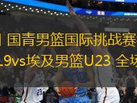 06月13日 國青男籃國際挑戰(zhàn)賽衢州站 中國男籃U19vs埃及男籃U23 全場錄像回放